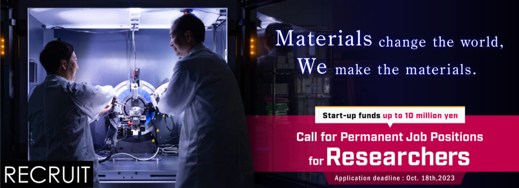 Materials change the world. We make the materials.
Start-up funds up to 10 million yen
Call for Permanent Job Positions for Researchers. 
Application deadline: Oct.18th, 2023